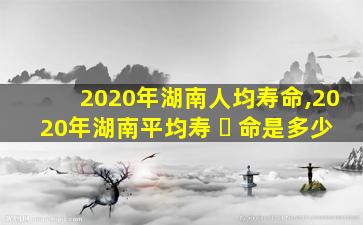 2020年湖南人均寿命,2020年湖南平均寿 ☘ 命是多少